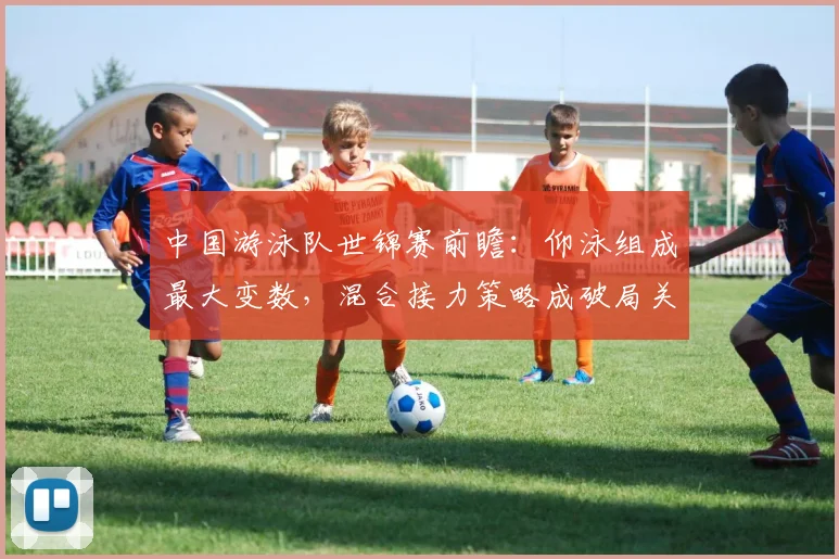 中国游泳队世锦赛前瞻：仰泳组成最大变数，混合接力策略成破局关键