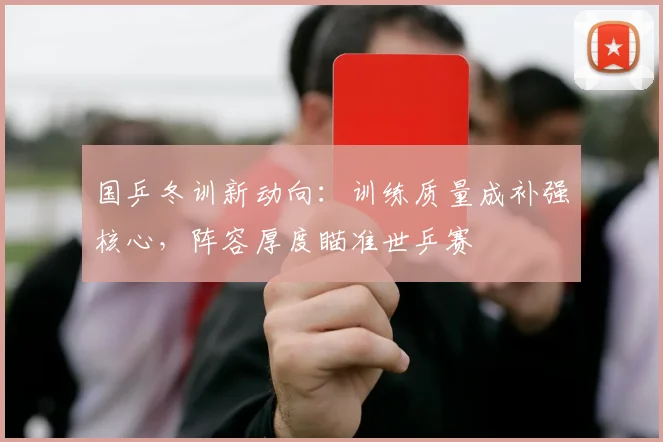 国乒冬训新动向：训练质量成补强核心，阵容厚度瞄准世乒赛