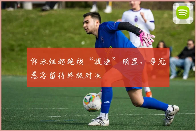 仰泳组起跑线“提速”明显，争冠悬念留待终极对决