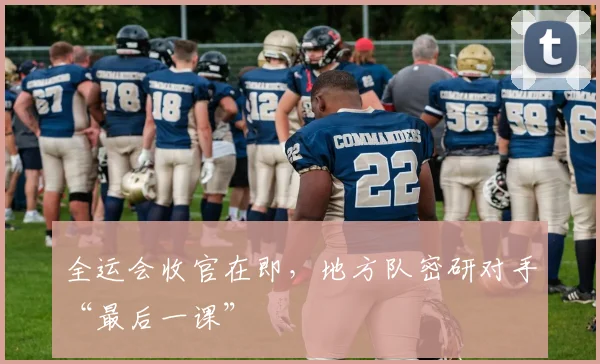 全运会收官在即，地方队密研对手“最后一课”