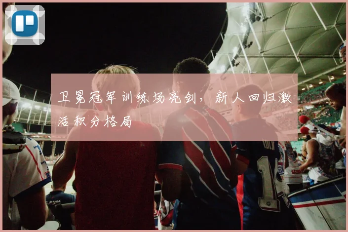 卫冕冠军训练场亮剑，新人回归激活积分格局