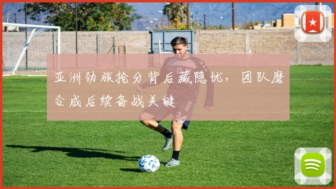 亚洲劲旅抢分背后藏隐忧，团队磨合成后续备战关键