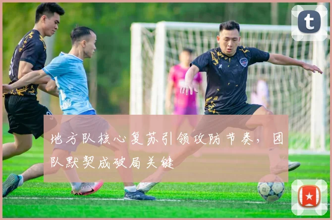 地方队核心复苏引领攻防节奏，团队默契成破局关键