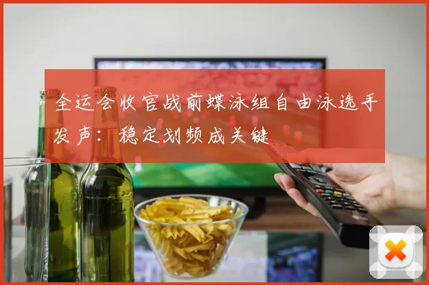 全运会收官战前蝶泳组自由泳选手发声：稳定划频成关键