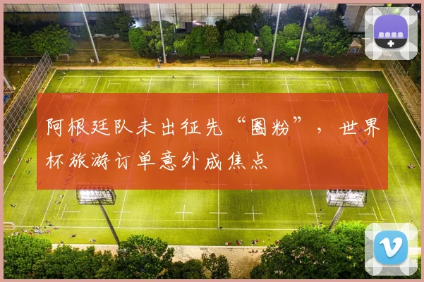 阿根廷队未出征先“圈粉”，世界杯旅游订单意外成焦点