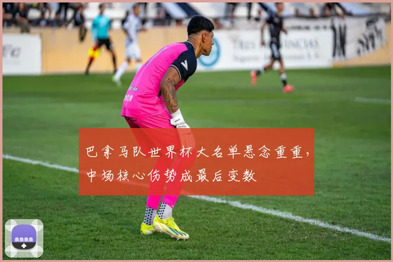 巴拿马队世界杯大名单悬念重重，中场核心伤势成最后变数