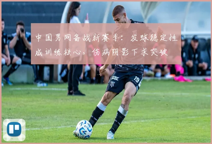 中国男网备战新赛季：发球稳定性成训练核心，伤病阴影下求突破