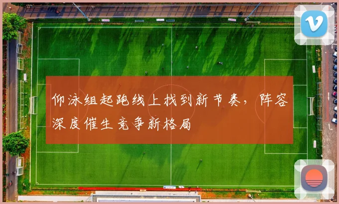 仰泳组起跑线上找到新节奏，阵容深度催生竞争新格局