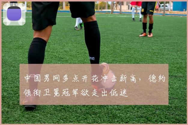 中国男网多点开花冲击新高，德约领衔卫冕冠军欲走出低迷