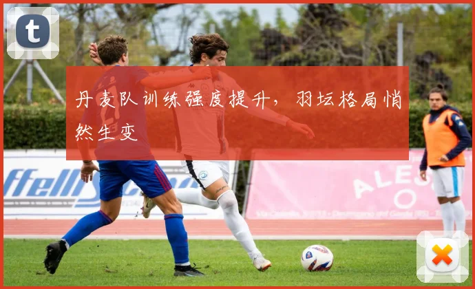 丹麦队训练强度提升，羽坛格局悄然生变