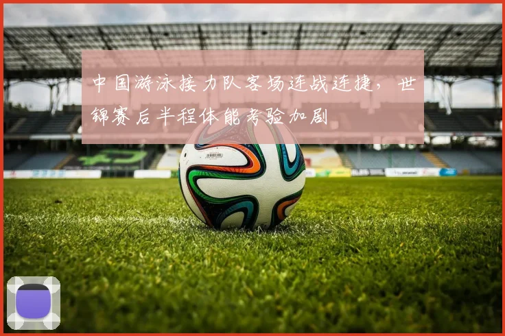 中国游泳接力队客场连战连捷，世锦赛后半程体能考验加剧