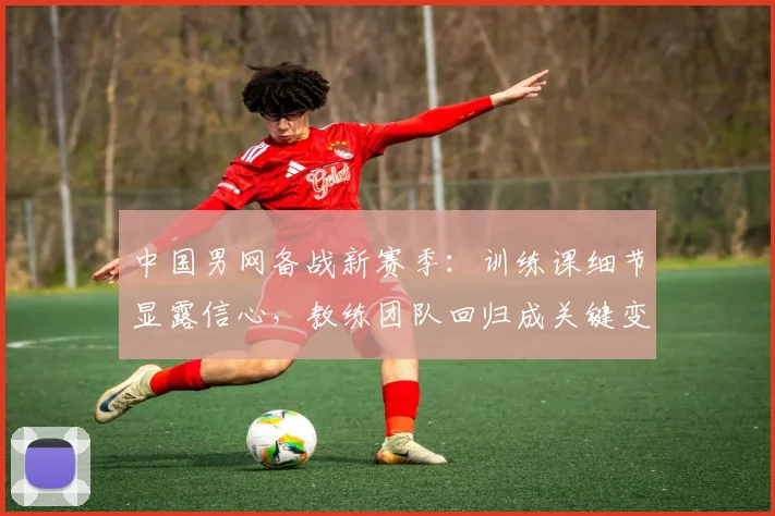 中国男网备战新赛季：训练课细节显露信心，教练团队回归成关键变量