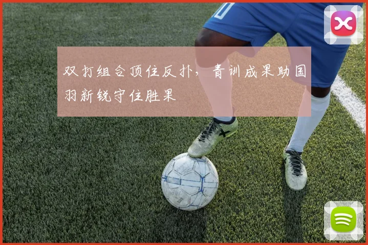 双打组合顶住反扑，青训成果助国羽新锐守住胜果