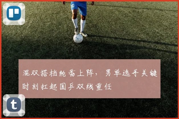 混双搭档轮番上阵，男单选手关键时刻扛起国乒双线重任