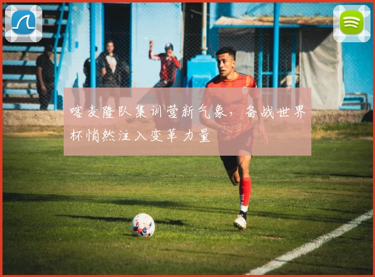 喀麦隆队集训营新气象，备战世界杯悄然注入变革力量