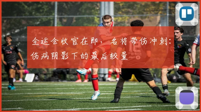 全运会收官在即，名将带伤冲刺：伤病阴影下的最后较量
