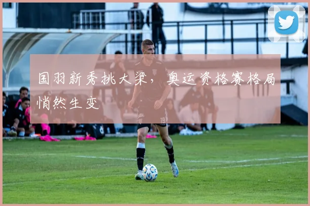 国羽新秀挑大梁，奥运资格赛格局悄然生变