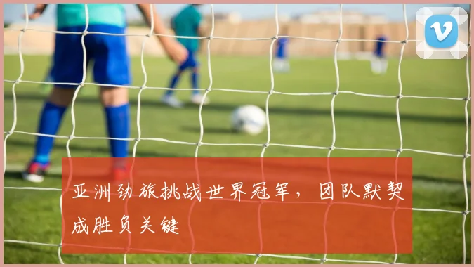 亚洲劲旅挑战世界冠军，团队默契成胜负关键