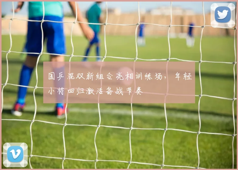国乒混双新组合亮相训练场，年轻小将回归激活备战节奏