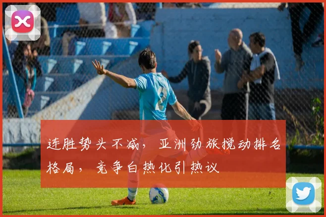 连胜势头不减，亚洲劲旅搅动排名格局，竞争白热化引热议