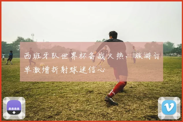 西班牙队世界杯备战火热，旅游订单激增折射球迷信心