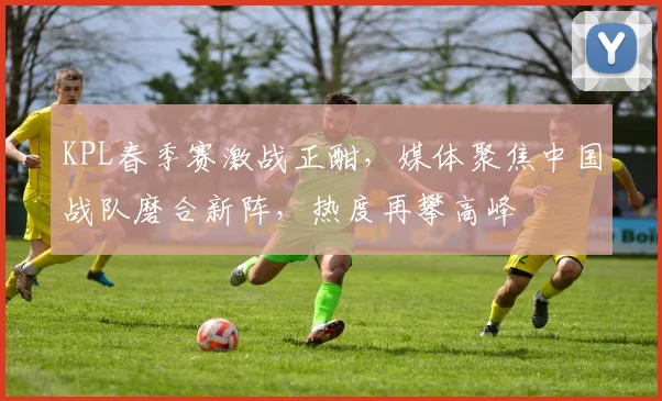 KPL春季赛激战正酣，媒体聚焦中国战队磨合新阵，热度再攀高峰