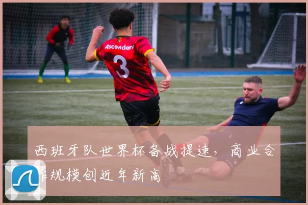 西班牙队世界杯备战提速，商业合作规模创近年新高