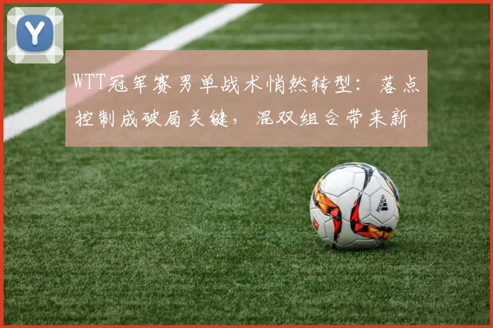 WTT冠军赛男单战术悄然转型：落点控制成破局关键，混双组合带来新冲击