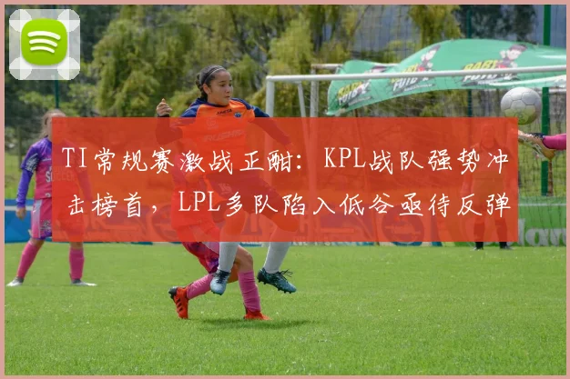 TI常规赛激战正酣：KPL战队强势冲击榜首，LPL多队陷入低谷亟待反弹