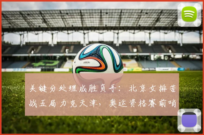 关键分处理成胜负手：北京女排苦战五局力克天津，奥运资格赛前哨战见真章