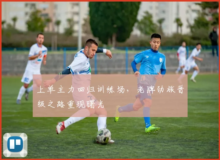 上单主力回归训练场，老牌劲旅晋级之路重现曙光