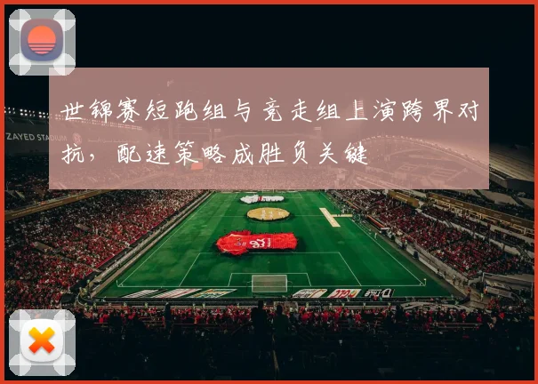 世锦赛短跑组与竞走组上演跨界对抗，配速策略成胜负关键