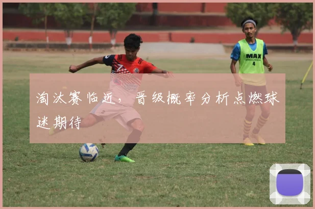 淘汰赛临近，晋级概率分析点燃球迷期待