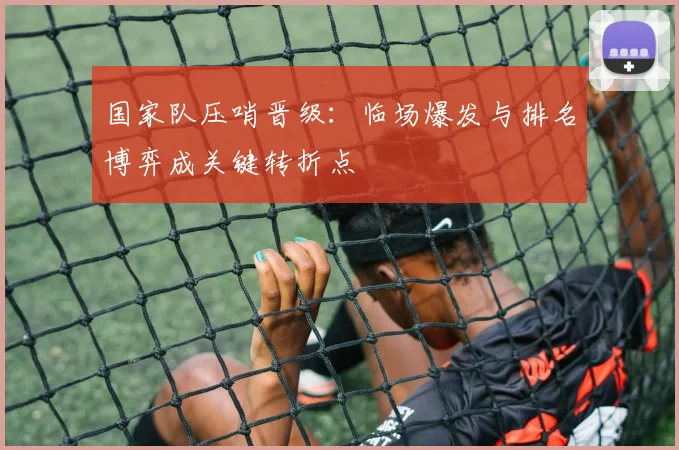 国家队压哨晋级：临场爆发与排名博弈成关键转折点